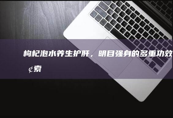 枸杞泡水：养生护肝，明目强身的多重功效探索